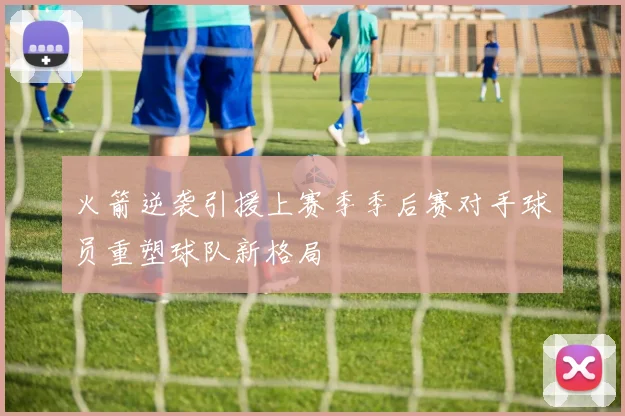 火箭逆袭引援上赛季季后赛对手球员重塑球队新格局