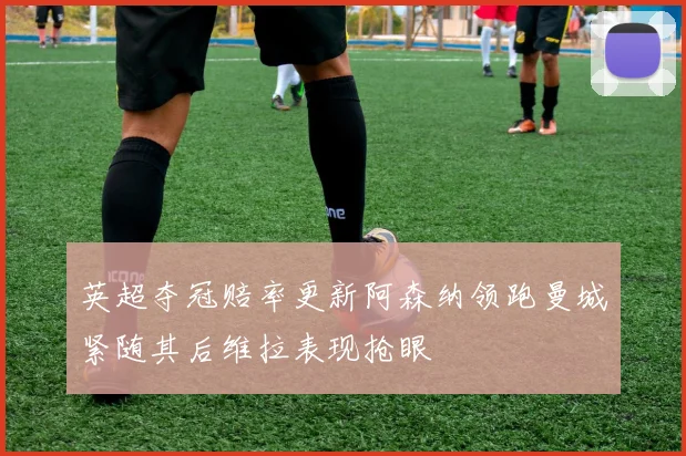 英超夺冠赔率更新阿森纳领跑曼城紧随其后维拉表现抢眼