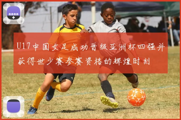 U17中国女足成功晋级亚洲杯四强并获得世少赛参赛资格的辉煌时刻