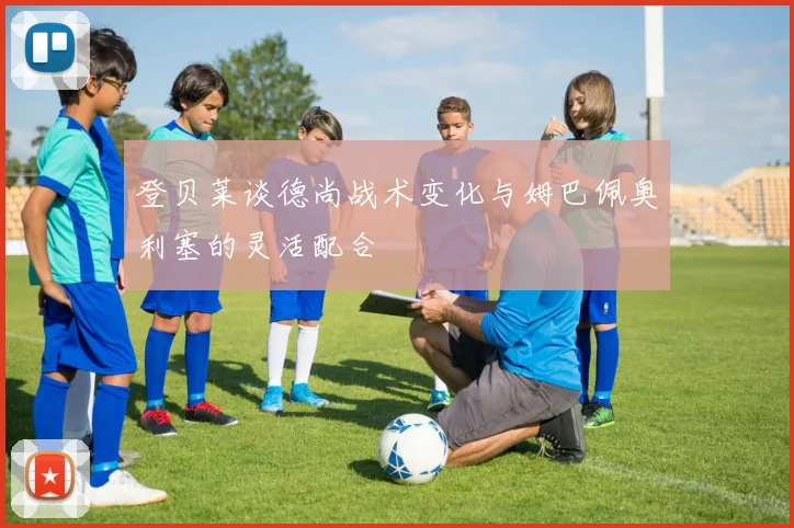 登贝莱谈德尚战术变化与姆巴佩奥利塞的灵活配合