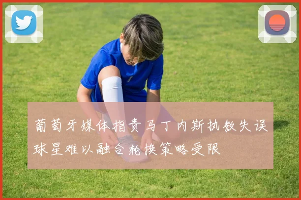 葡萄牙媒体指责马丁内斯执教失误球星难以融合轮换策略受限