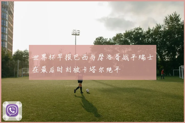 世界杯早报巴西与摩洛哥战平瑞士在最后时刻被卡塔尔绝平