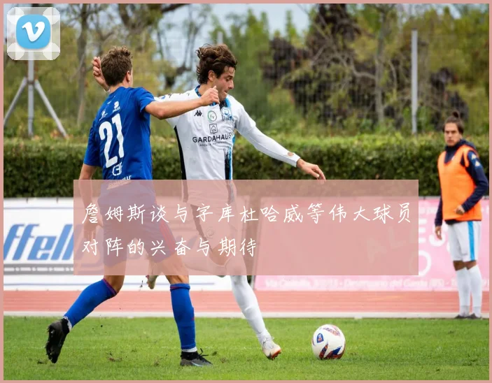 詹姆斯谈与字库杜哈威等伟大球员对阵的兴奋与期待