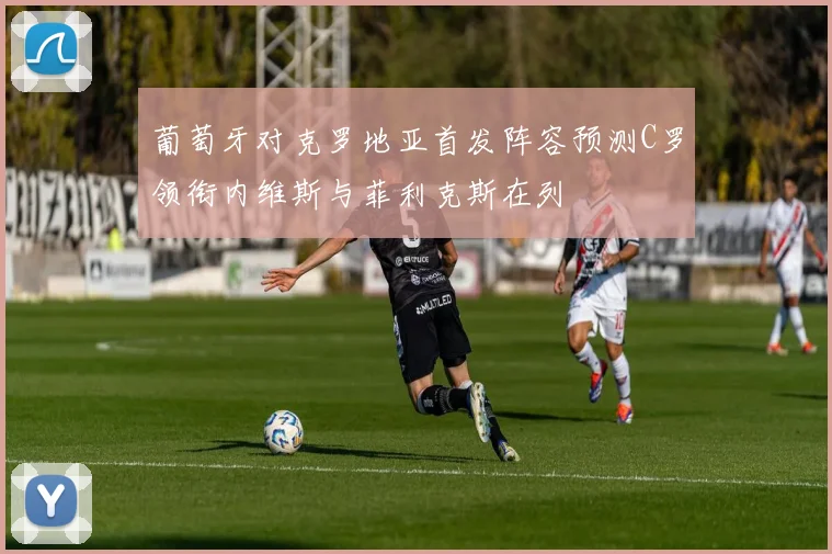 葡萄牙对克罗地亚首发阵容预测C罗领衔内维斯与菲利克斯在列