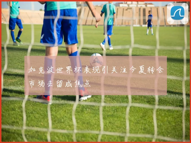 加克波世界杯表现引关注今夏转会市场去留成焦点