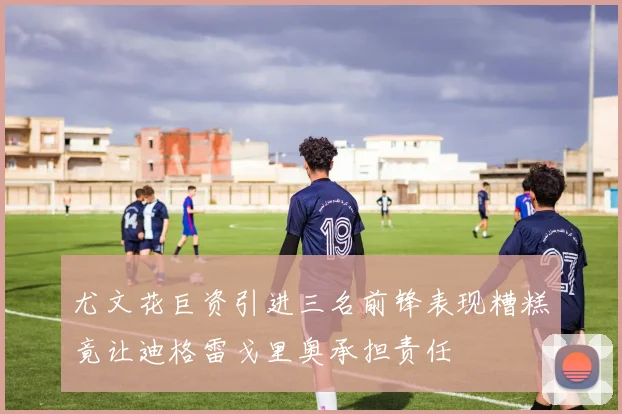 尤文花巨资引进三名前锋表现糟糕竟让迪格雷戈里奥承担责任