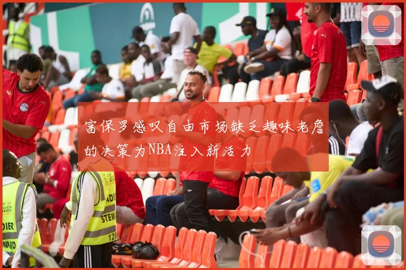 富保罗感叹自由市场缺乏趣味老詹的决策为NBA注入新活力