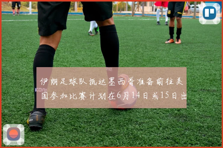 伊朗足球队抵达墨西哥准备前往美国参加比赛计划在6月14日或15日出发