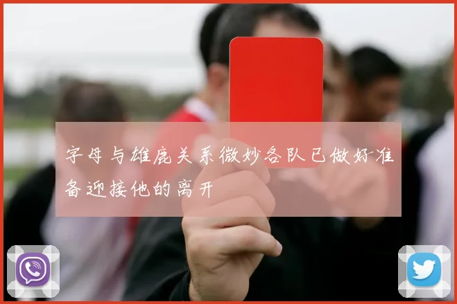 字母与雄鹿关系微妙各队已做好准备迎接他的离开