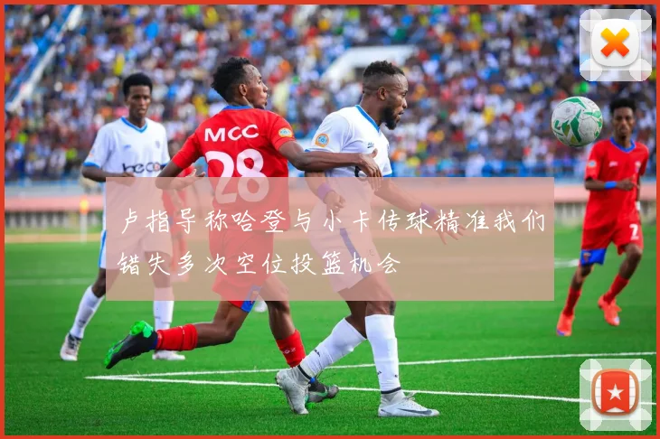 卢指导称哈登与小卡传球精准我们错失多次空位投篮机会