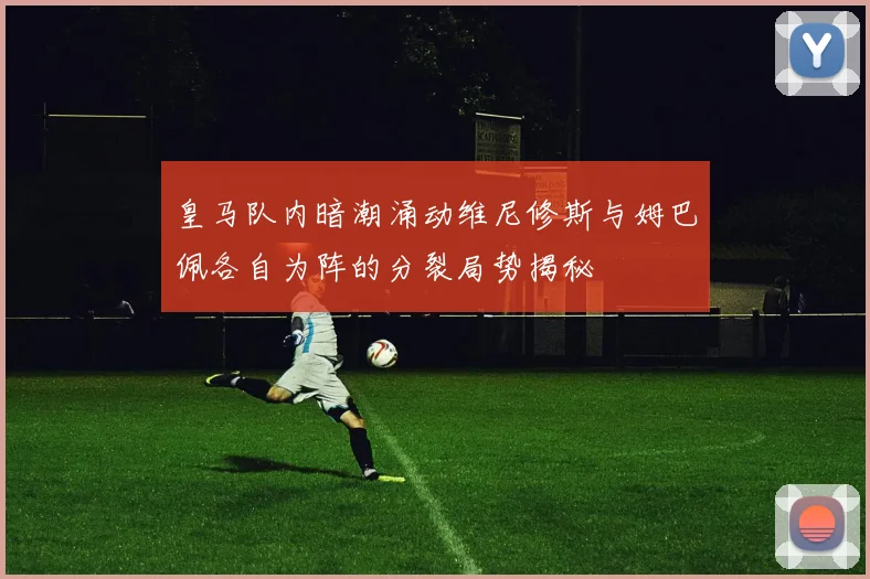 皇马队内暗潮涌动维尼修斯与姆巴佩各自为阵的分裂局势揭秘