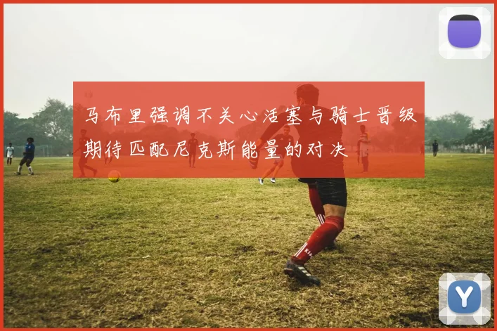 马布里强调不关心活塞与骑士晋级期待匹配尼克斯能量的对决