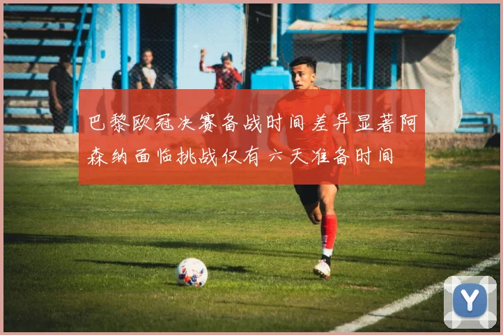 巴黎欧冠决赛备战时间差异显著阿森纳面临挑战仅有六天准备时间