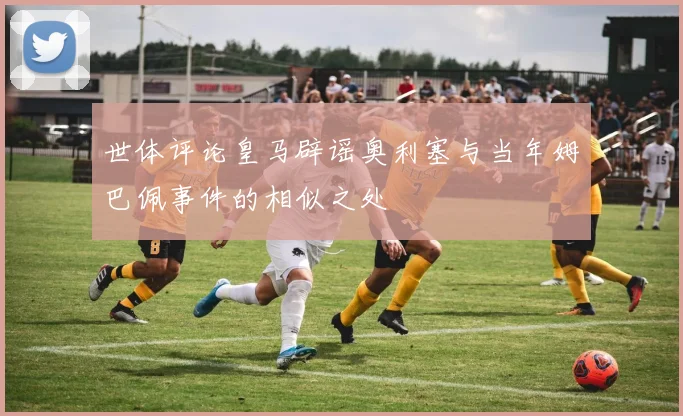 世体评论皇马辟谣奥利塞与当年姆巴佩事件的相似之处