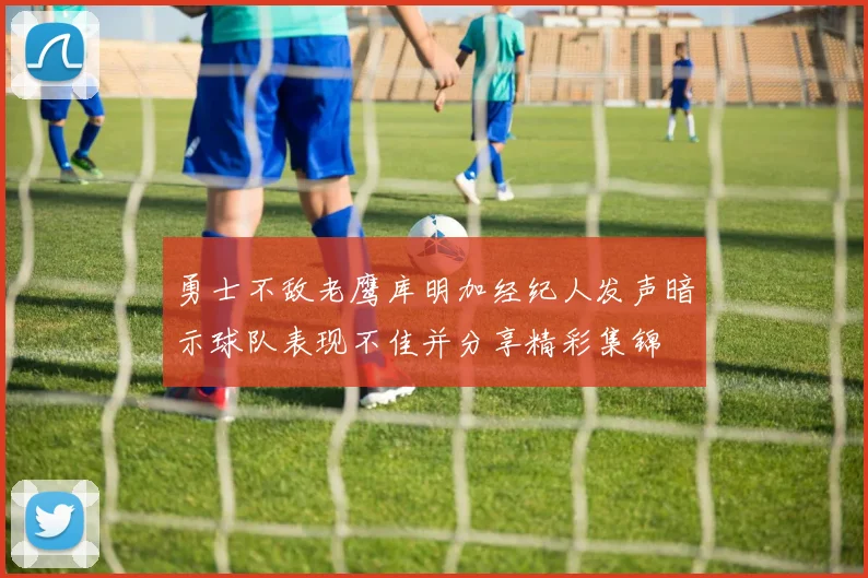 勇士不敌老鹰库明加经纪人发声暗示球队表现不佳并分享精彩集锦