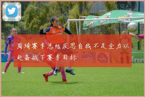 周琦赛季总结反思自我不足全力以赴备战下赛季目标